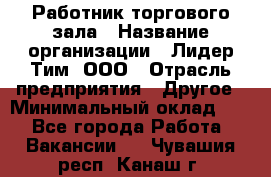 Работник торгового зала › Название организации ­ Лидер Тим, ООО › Отрасль предприятия ­ Другое › Минимальный оклад ­ 1 - Все города Работа » Вакансии   . Чувашия респ.,Канаш г.